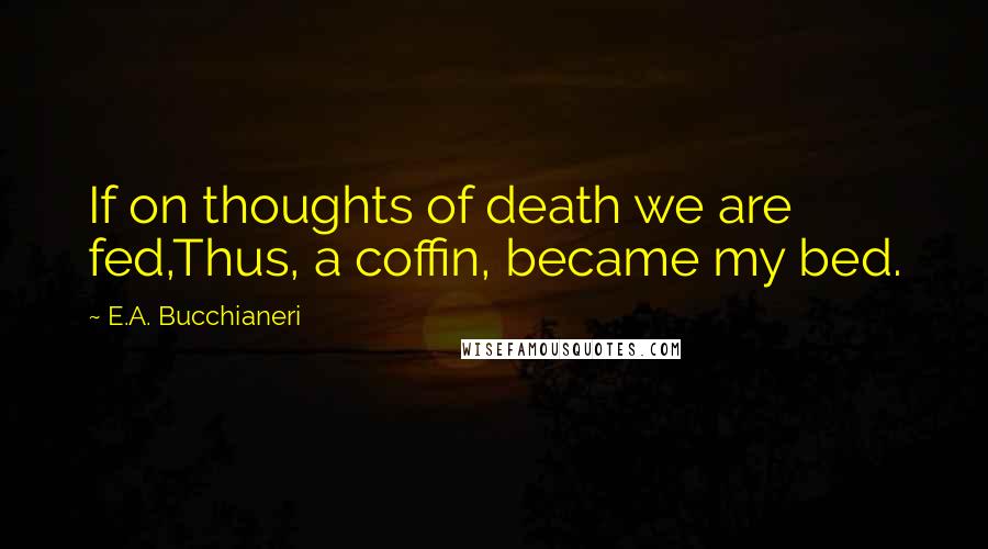 E.A. Bucchianeri Quotes: If on thoughts of death we are fed,Thus, a coffin, became my bed.