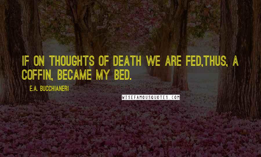 E.A. Bucchianeri Quotes: If on thoughts of death we are fed,Thus, a coffin, became my bed.
