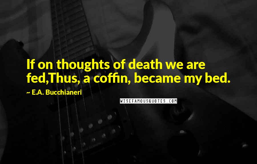 E.A. Bucchianeri Quotes: If on thoughts of death we are fed,Thus, a coffin, became my bed.