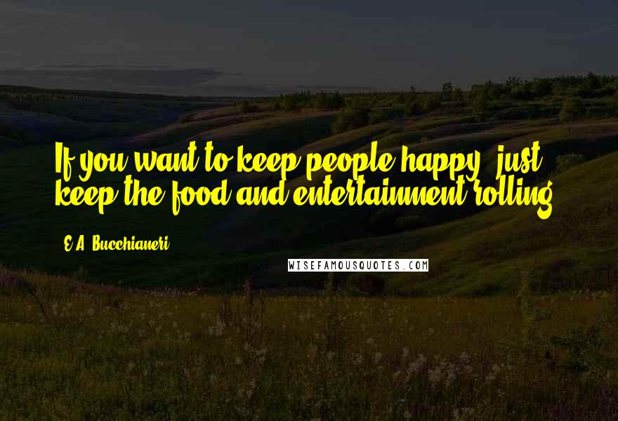 E.A. Bucchianeri Quotes: If you want to keep people happy, just keep the food and entertainment rolling.