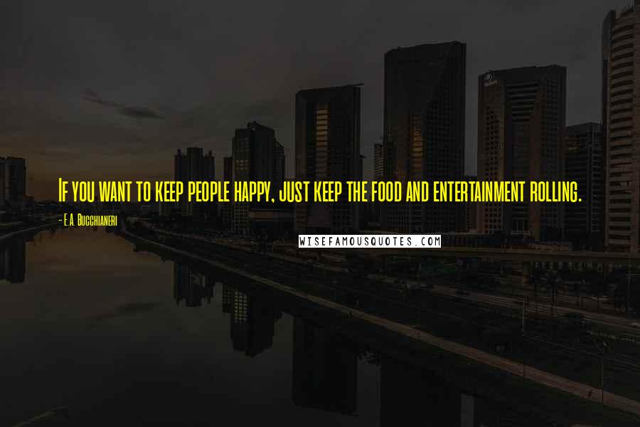 E.A. Bucchianeri Quotes: If you want to keep people happy, just keep the food and entertainment rolling.