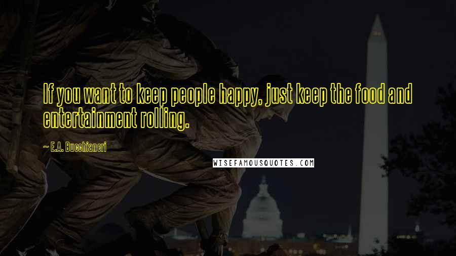 E.A. Bucchianeri Quotes: If you want to keep people happy, just keep the food and entertainment rolling.