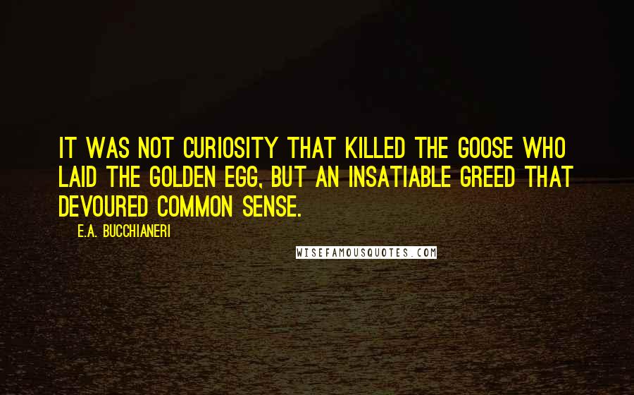 E.A. Bucchianeri Quotes: It was not curiosity that killed the goose who laid the golden egg, but an insatiable greed that devoured common sense.