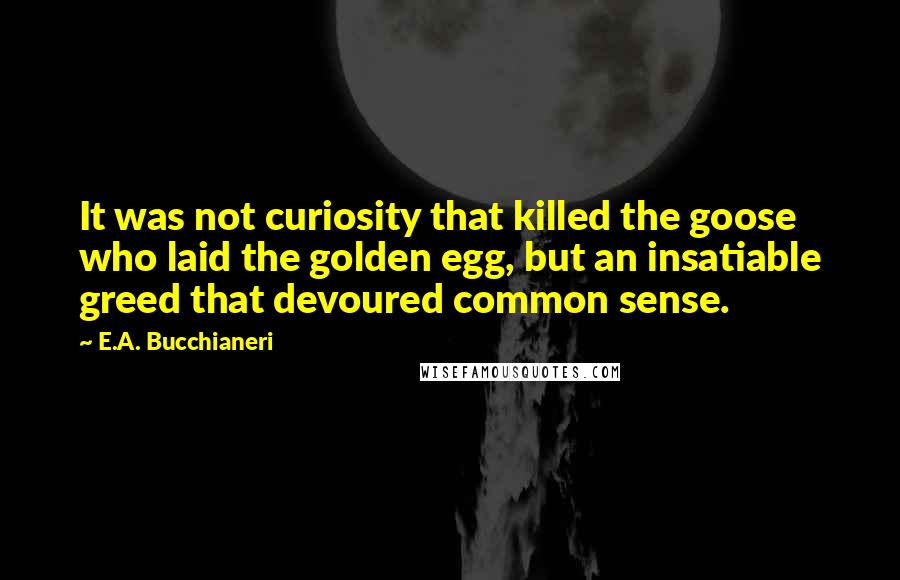 E.A. Bucchianeri Quotes: It was not curiosity that killed the goose who laid the golden egg, but an insatiable greed that devoured common sense.