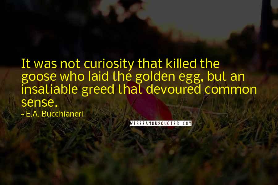 E.A. Bucchianeri Quotes: It was not curiosity that killed the goose who laid the golden egg, but an insatiable greed that devoured common sense.