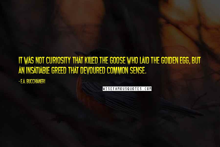 E.A. Bucchianeri Quotes: It was not curiosity that killed the goose who laid the golden egg, but an insatiable greed that devoured common sense.