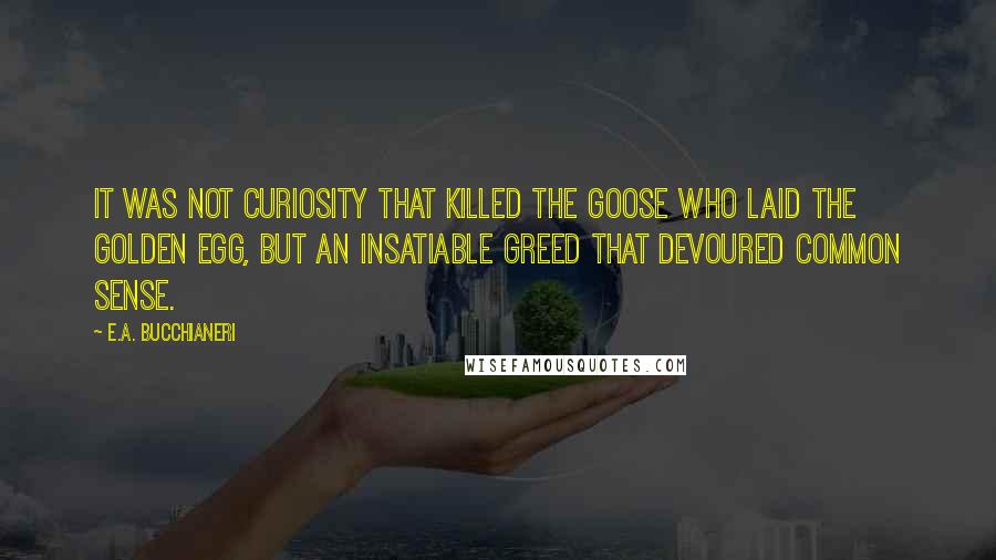 E.A. Bucchianeri Quotes: It was not curiosity that killed the goose who laid the golden egg, but an insatiable greed that devoured common sense.