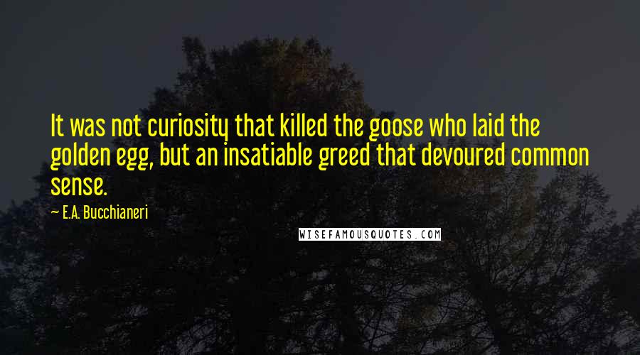 E.A. Bucchianeri Quotes: It was not curiosity that killed the goose who laid the golden egg, but an insatiable greed that devoured common sense.