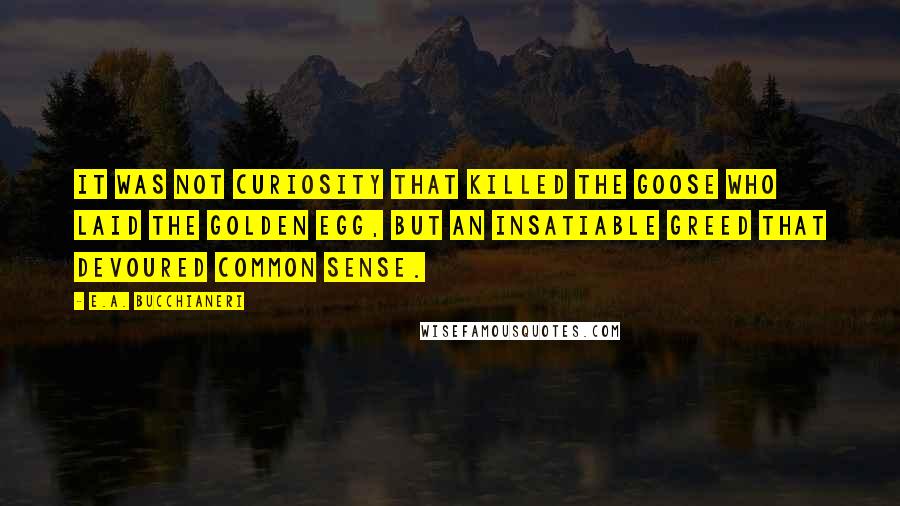 E.A. Bucchianeri Quotes: It was not curiosity that killed the goose who laid the golden egg, but an insatiable greed that devoured common sense.