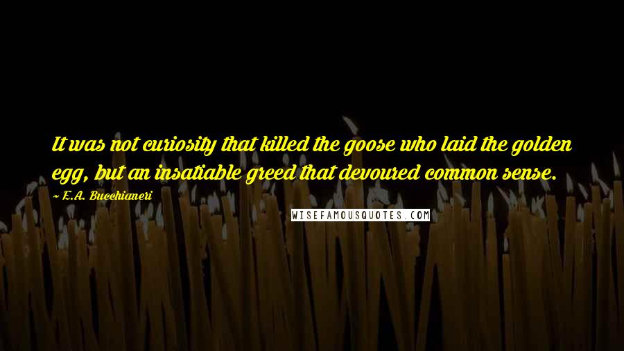 E.A. Bucchianeri Quotes: It was not curiosity that killed the goose who laid the golden egg, but an insatiable greed that devoured common sense.