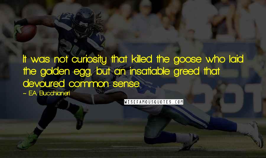 E.A. Bucchianeri Quotes: It was not curiosity that killed the goose who laid the golden egg, but an insatiable greed that devoured common sense.