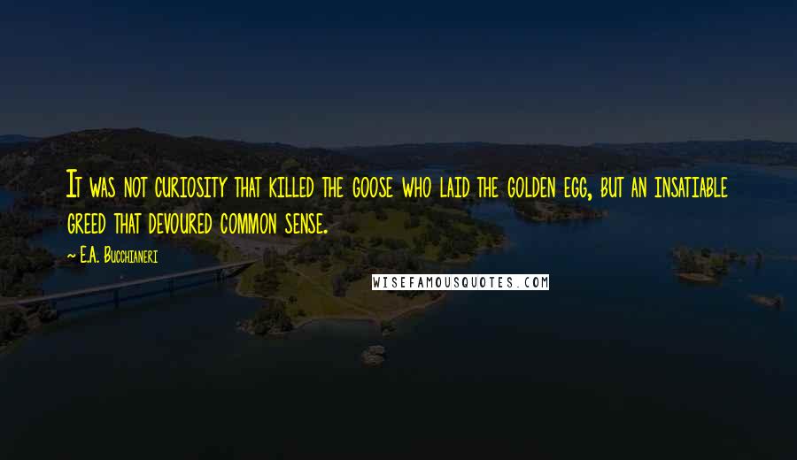 E.A. Bucchianeri Quotes: It was not curiosity that killed the goose who laid the golden egg, but an insatiable greed that devoured common sense.