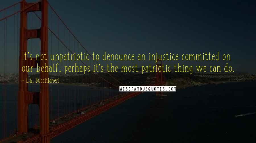 E.A. Bucchianeri Quotes: It's not unpatriotic to denounce an injustice committed on our behalf, perhaps it's the most patriotic thing we can do.