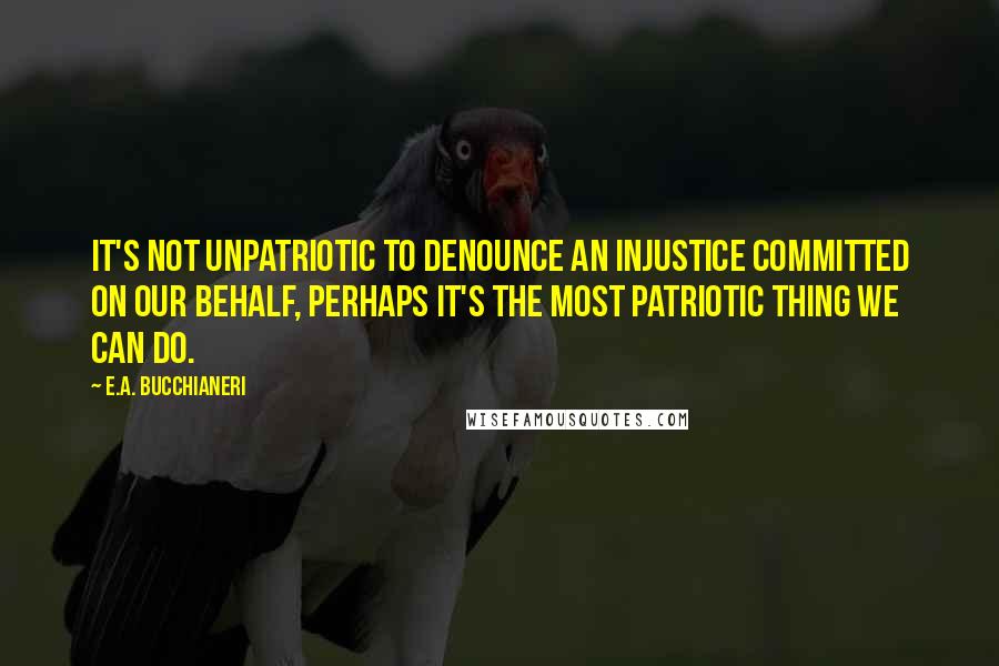 E.A. Bucchianeri Quotes: It's not unpatriotic to denounce an injustice committed on our behalf, perhaps it's the most patriotic thing we can do.