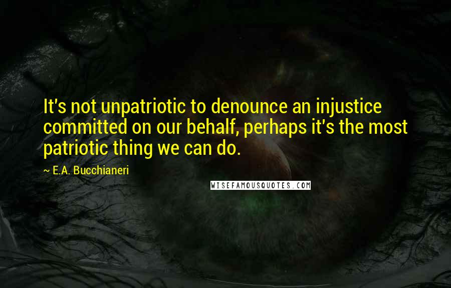 E.A. Bucchianeri Quotes: It's not unpatriotic to denounce an injustice committed on our behalf, perhaps it's the most patriotic thing we can do.