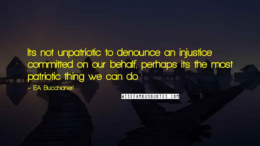 E.A. Bucchianeri Quotes: It's not unpatriotic to denounce an injustice committed on our behalf, perhaps it's the most patriotic thing we can do.