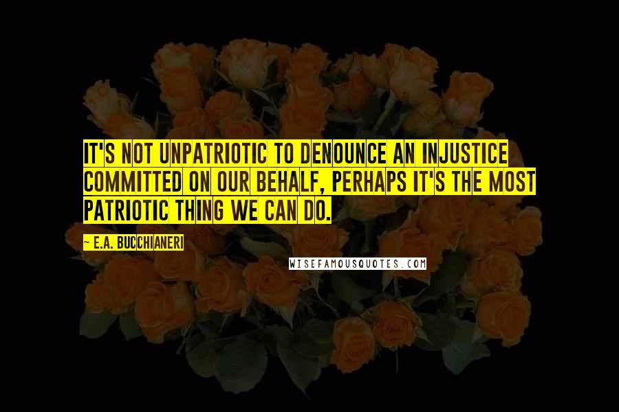 E.A. Bucchianeri Quotes: It's not unpatriotic to denounce an injustice committed on our behalf, perhaps it's the most patriotic thing we can do.