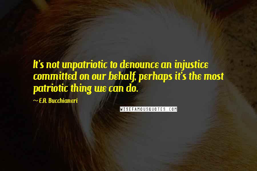 E.A. Bucchianeri Quotes: It's not unpatriotic to denounce an injustice committed on our behalf, perhaps it's the most patriotic thing we can do.