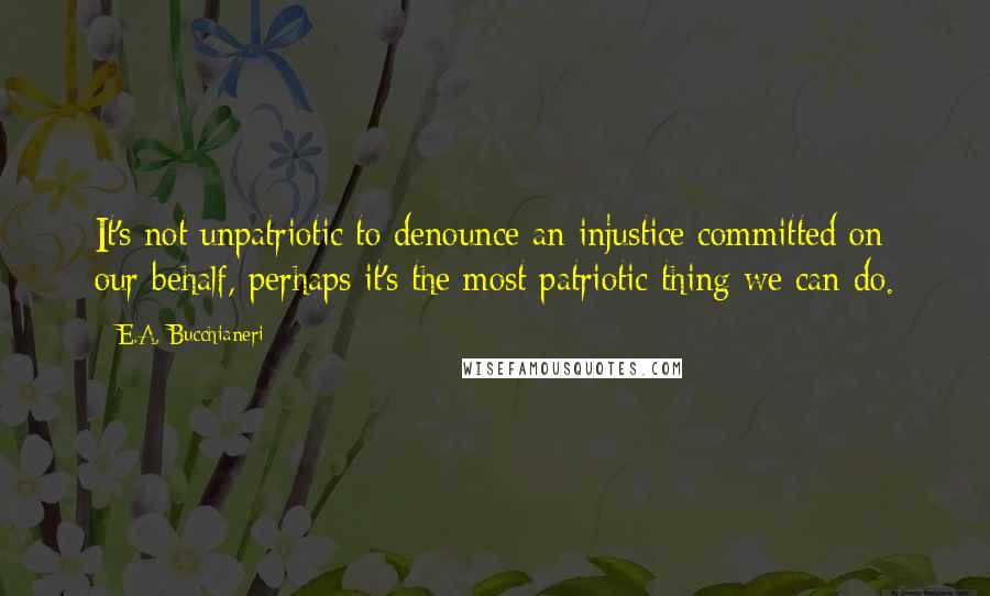E.A. Bucchianeri Quotes: It's not unpatriotic to denounce an injustice committed on our behalf, perhaps it's the most patriotic thing we can do.