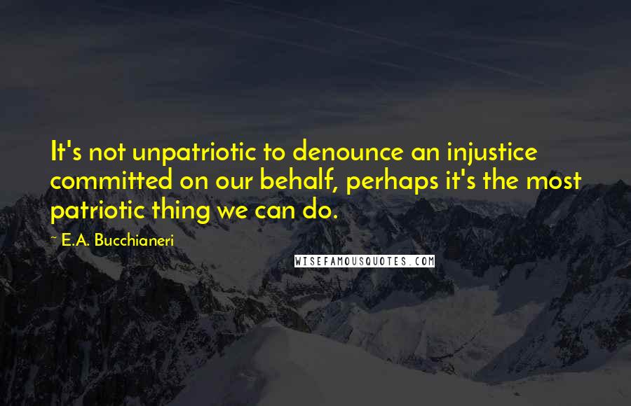 E.A. Bucchianeri Quotes: It's not unpatriotic to denounce an injustice committed on our behalf, perhaps it's the most patriotic thing we can do.