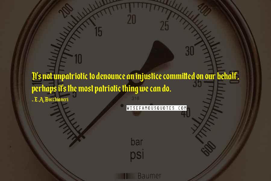E.A. Bucchianeri Quotes: It's not unpatriotic to denounce an injustice committed on our behalf, perhaps it's the most patriotic thing we can do.