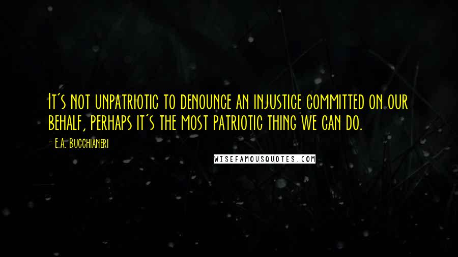 E.A. Bucchianeri Quotes: It's not unpatriotic to denounce an injustice committed on our behalf, perhaps it's the most patriotic thing we can do.