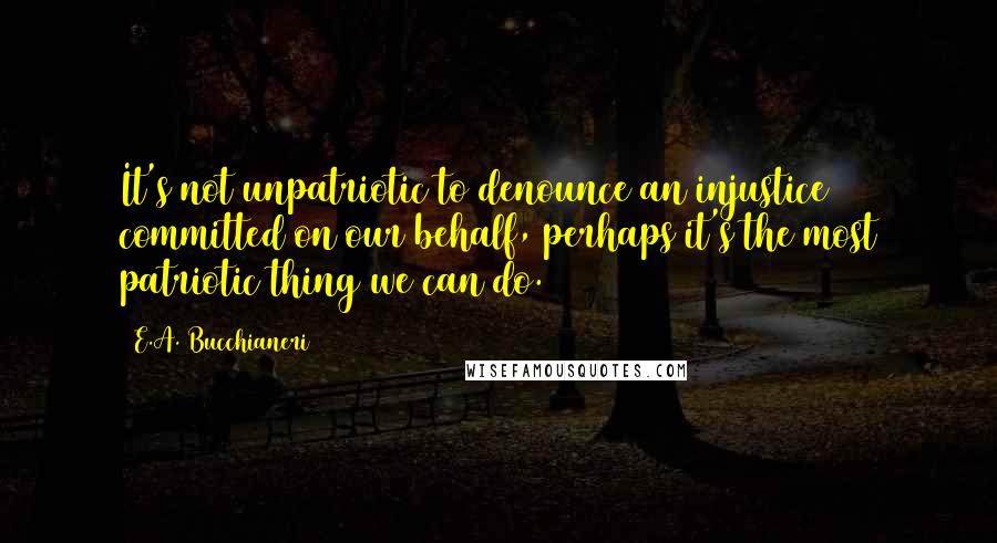 E.A. Bucchianeri Quotes: It's not unpatriotic to denounce an injustice committed on our behalf, perhaps it's the most patriotic thing we can do.