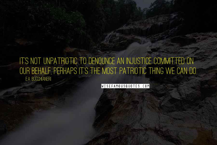 E.A. Bucchianeri Quotes: It's not unpatriotic to denounce an injustice committed on our behalf, perhaps it's the most patriotic thing we can do.