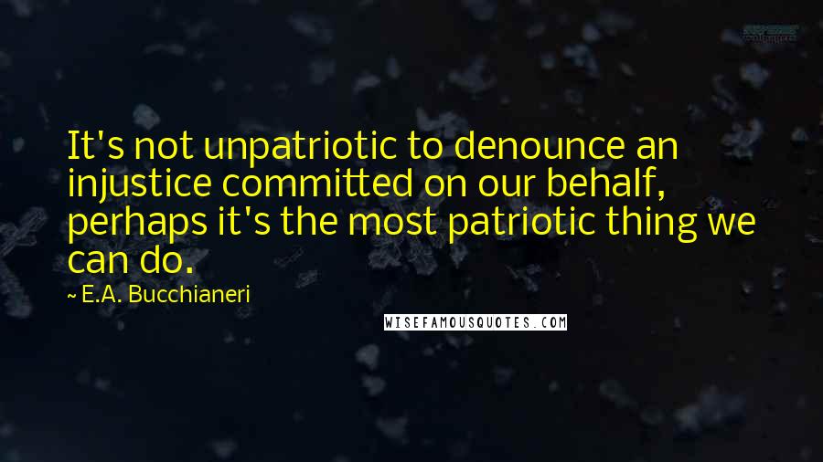 E.A. Bucchianeri Quotes: It's not unpatriotic to denounce an injustice committed on our behalf, perhaps it's the most patriotic thing we can do.