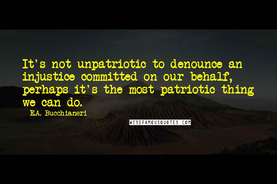 E.A. Bucchianeri Quotes: It's not unpatriotic to denounce an injustice committed on our behalf, perhaps it's the most patriotic thing we can do.