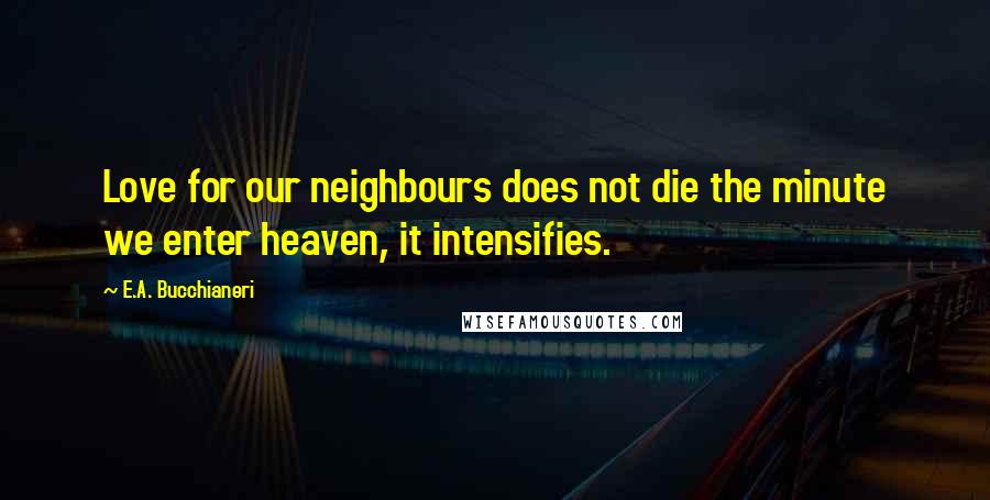 E.A. Bucchianeri Quotes: Love for our neighbours does not die the minute we enter heaven, it intensifies.