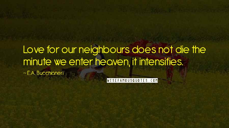 E.A. Bucchianeri Quotes: Love for our neighbours does not die the minute we enter heaven, it intensifies.