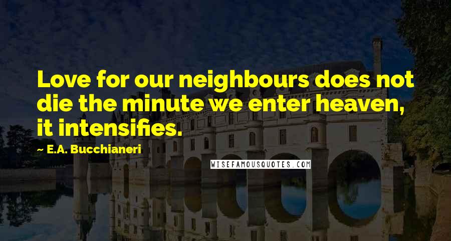 E.A. Bucchianeri Quotes: Love for our neighbours does not die the minute we enter heaven, it intensifies.