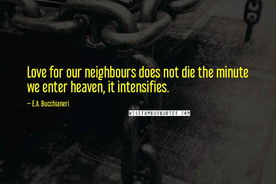 E.A. Bucchianeri Quotes: Love for our neighbours does not die the minute we enter heaven, it intensifies.