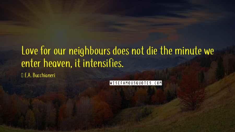 E.A. Bucchianeri Quotes: Love for our neighbours does not die the minute we enter heaven, it intensifies.