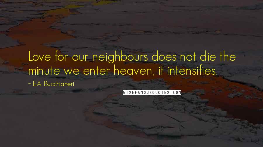 E.A. Bucchianeri Quotes: Love for our neighbours does not die the minute we enter heaven, it intensifies.