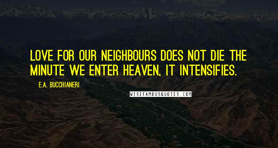 E.A. Bucchianeri Quotes: Love for our neighbours does not die the minute we enter heaven, it intensifies.