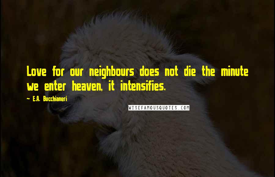 E.A. Bucchianeri Quotes: Love for our neighbours does not die the minute we enter heaven, it intensifies.