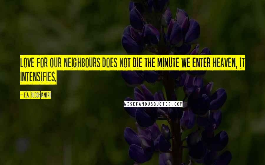 E.A. Bucchianeri Quotes: Love for our neighbours does not die the minute we enter heaven, it intensifies.