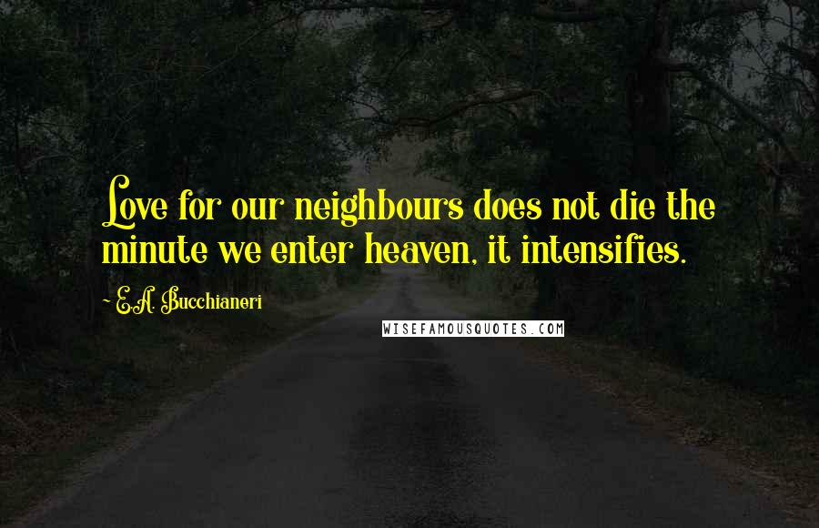 E.A. Bucchianeri Quotes: Love for our neighbours does not die the minute we enter heaven, it intensifies.