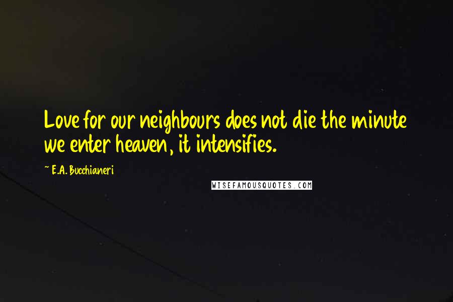 E.A. Bucchianeri Quotes: Love for our neighbours does not die the minute we enter heaven, it intensifies.