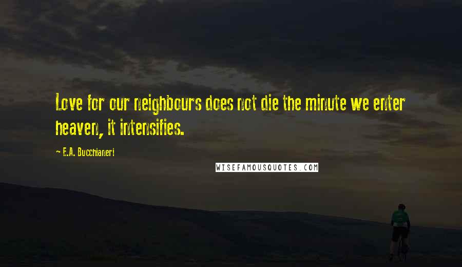 E.A. Bucchianeri Quotes: Love for our neighbours does not die the minute we enter heaven, it intensifies.