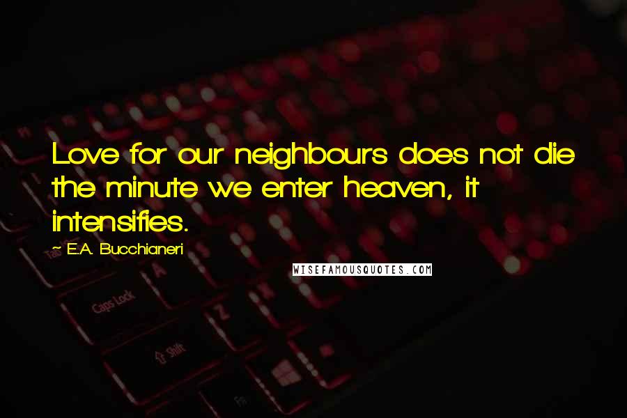 E.A. Bucchianeri Quotes: Love for our neighbours does not die the minute we enter heaven, it intensifies.