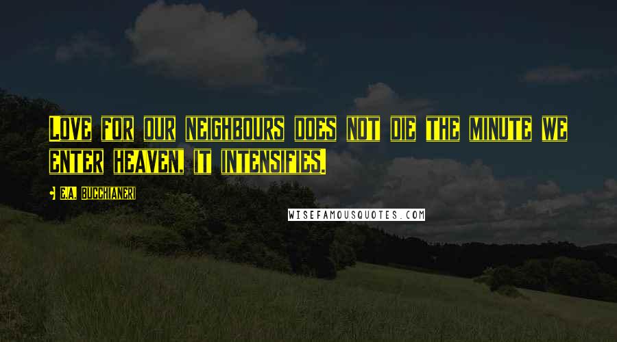 E.A. Bucchianeri Quotes: Love for our neighbours does not die the minute we enter heaven, it intensifies.