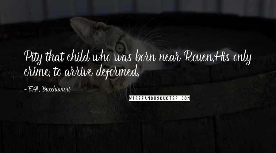 E.A. Bucchianeri Quotes: Pity that child who was born near Rouen,His only crime, to arrive deformed.