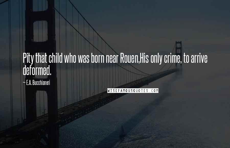 E.A. Bucchianeri Quotes: Pity that child who was born near Rouen,His only crime, to arrive deformed.