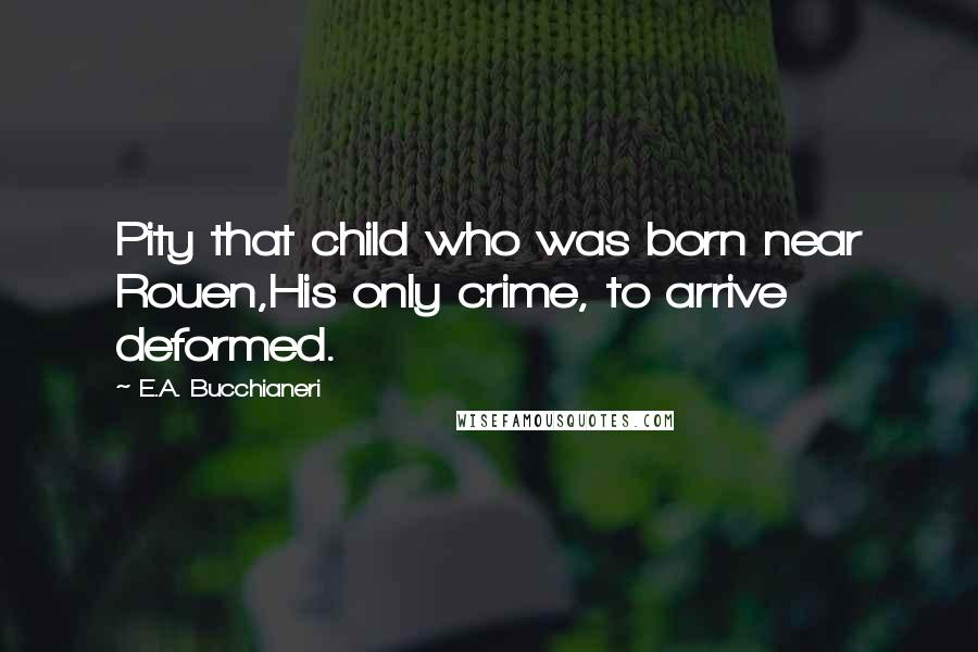 E.A. Bucchianeri Quotes: Pity that child who was born near Rouen,His only crime, to arrive deformed.