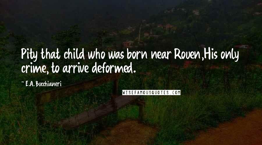 E.A. Bucchianeri Quotes: Pity that child who was born near Rouen,His only crime, to arrive deformed.