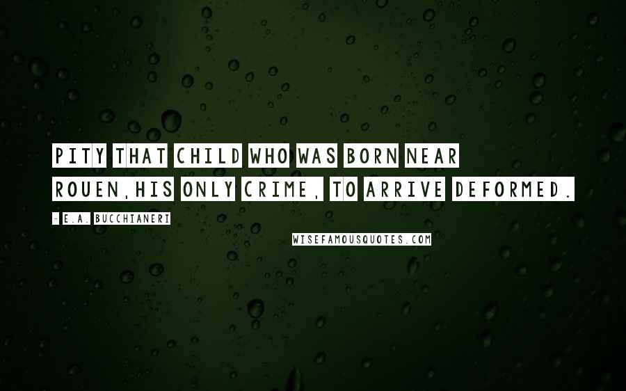 E.A. Bucchianeri Quotes: Pity that child who was born near Rouen,His only crime, to arrive deformed.