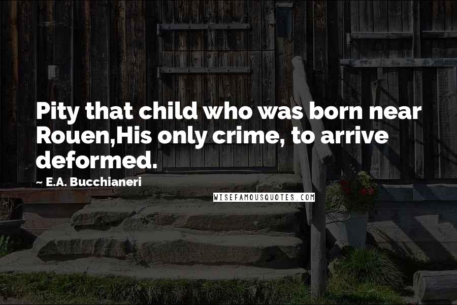 E.A. Bucchianeri Quotes: Pity that child who was born near Rouen,His only crime, to arrive deformed.